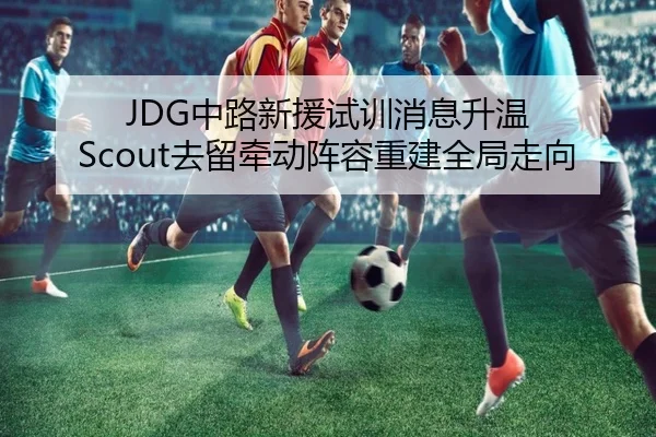 JDG中路新援试训消息升温 Scout去留牵动阵容重建全局走向
